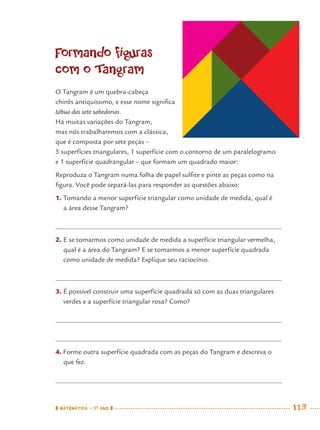 MATEMÁTICA · 7O
ANO 113
Formando figuras
com o Tangram
O Tangram é um quebra-cabeça
chinês antiquíssimo, e esse nome signiﬁca
tábua das sete sabedorias.
Há muitas variações do Tangram,
mas nós trabalharemos com a clássica,
que é composta por sete peças –
5 superfícies triangulares, 1 superfície com o contorno de um paralelogramo
e 1 superfície quadrangular – que formam um quadrado maior:
Reproduza o Tangram numa folha de papel sulﬁte e pinte as peças como na
ﬁgura. Você pode separá-las para responder as questões abaixo:
1. Tomando a menor superfície triangular como unidade de medida, qual é
a área desse Tangram?
2. E se tomarmos como unidade de medida a superfície triangular vermelha,
qual é a área do Tangram? E se tomarmos a menor superfície quadrada
como unidade de medida? Explique seu raciocínio.
3. É possível construir uma superfície quadrada só com as duas triangulares
verdes e a superfície triangular rosa? Como?
4. Forme outra superfície quadrada com as peças do Tangram e descreva o
que fez.
MAT7ºANO.indd 113MAT7ºANO.indd 113 9/15/10 2:48 PM9/15/10 2:48 PM
 