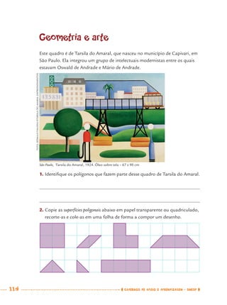 114 CADERNOS DE APOIO E APRENDIZAGEM · SMESP
Geometria e arte
Este quadro é de Tarsila do Amaral, que nasceu no município de Capivari, em
São Paulo. Ela integrou um grupo de intelectuais modernistas entre os quais
estavam Oswald de Andrade e Mário de Andrade.
1. Identiﬁque os polígonos que fazem parte desse quadro de Tarsila do Amaral.
2. Copie as superfícies poligonais abaixo em papel transparente ou quadriculado,
recorte-as e cole-as em uma folha de forma a compor um desenho.
São Paulo, Tarsila do Amaral, 1924. Óleo sobre tela – 67 x 90 cm
FOTO:RÔMULOFIALDINI/©TARSILADOAMARALEMPREENDIMENTOS
MAT7ºANO.indd 114MAT7ºANO.indd 114 9/15/10 2:48 PM9/15/10 2:48 PM
 
