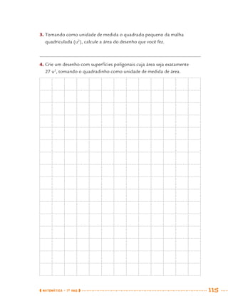 MATEMÁTICA · 7O
ANO 115
3. Tomando como unidade de medida o quadrado pequeno da malha
quadriculada (u2
), calcule a área do desenho que você fez.
4. Crie um desenho com superfícies poligonais cuja área seja exatamente
27 u2
, tomando o quadradinho como unidade de medida de área.
MAT7ºANO.indd 115MAT7ºANO.indd 115 9/15/10 2:48 PM9/15/10 2:48 PM
 