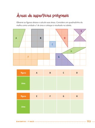 MATEMÁTICA · 7O
ANO 117
Áreas de superfícies poligonais
Observe as ﬁguras abaixo e calcule suas áreas. Considere um quadradinho da
malha como unidade u2
de área e coloque o resultado na tabela.
ﬁgura A B C D
área
ﬁgura E F G H
área
A
C
H
B D
E
F G
MAT7ºANO.indd 117MAT7ºANO.indd 117 9/15/10 2:48 PM9/15/10 2:48 PM
 