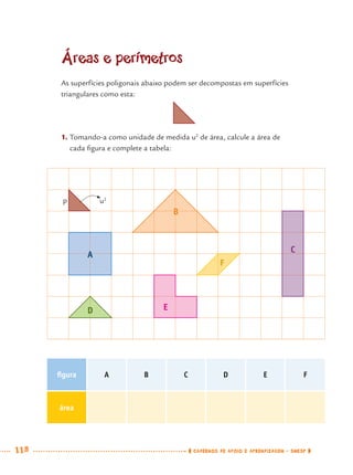 118 CADERNOS DE APOIO E APRENDIZAGEM · SMESP
Áreas e perímetros
As superfícies poligonais abaixo podem ser decompostas em superfícies
triangulares como esta:
1. Tomando-a como unidade de medida u2
de área, calcule a área de
cada ﬁgura e complete a tabela:
A
F
C
B
D E
u2
p
ﬁgura A B C D E F
área
MAT7ºANO.indd 118MAT7ºANO.indd 118 9/15/10 2:48 PM9/15/10 2:48 PM
 