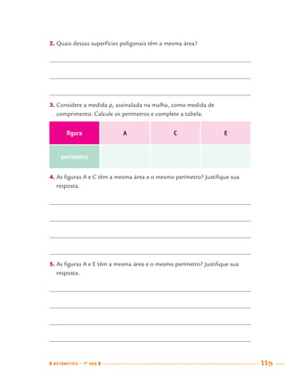 MATEMÁTICA · 7O
ANO 119
2. Quais dessas superfícies poligonais têm a mesma área?
3. Considere a medida p, assinalada na malha, como medida de
comprimento. Calcule os perímetros e complete a tabela.
ﬁgura A C E
perímetro
4. As ﬁguras A e C têm a mesma área e o mesmo perímetro? Justiﬁque sua
resposta.
5. As ﬁguras A e E têm a mesma área e o mesmo perímetro? Justiﬁque sua
resposta.
MAT7ºANO.indd 119MAT7ºANO.indd 119 9/15/10 2:48 PM9/15/10 2:48 PM
 