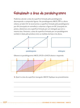 120 CADERNOS DE APOIO E APRENDIZAGEM · SMESP
Calculando a área de paralelogramos
Podemos calcular a área da superfície limitada pelo paralelogramo
decompondo e compondo ﬁguras. No paralelogramo ABCD, AH é a altura
relativa ao lado CD. Se recortarmos a superfície limitada pelo paralelogramo
por AH (tracejada em vermelho) e colarmos a ﬁgura em BC (tracejada em
preto), obteremos uma superfície limitada por um retângulo que tem a
mesma área. Portanto, a área da superfície limitada por um paralelogramo
também é dada pelo produto entre as medidas da base e da altura.
Observe os paralelogramos ABCD, EFCD e GHCD abaixo e responda:
paralelogramo retângulo
A B
CD H
1. Qual é a área da superfície retangular ABCD? Explique seu procedimento.
A
D C
E B F G H
MAT7ºANO.indd 120MAT7ºANO.indd 120 9/15/10 2:48 PM9/15/10 2:48 PM
 
