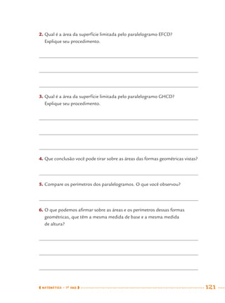 MATEMÁTICA · 7O
ANO 121
2. Qual é a área da superfície limitada pelo paralelogramo EFCD?
Explique seu procedimento.
3. Qual é a área da superfície limitada pelo paralelogramo GHCD?
Explique seu procedimento.
4. Que conclusão você pode tirar sobre as áreas das formas geométricas vistas?
5. Compare os perímetros dos paralelogramos. O que você observou?
6. O que podemos aﬁrmar sobre as áreas e os perímetros dessas formas
geométricas, que têm a mesma medida de base e a mesma medida
de altura?
MAT7ºANO.indd 121MAT7ºANO.indd 121 9/15/10 2:48 PM9/15/10 2:48 PM
 