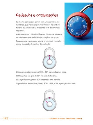122 CADERNOS DE APOIO E APRENDIZAGEM · SMESP
Cadeados e combinações
Cadeados como esses abrem com uma combinação
numérica, que indica alguns movimentos no sentido
horário ou anti-horário, de acordo com determinada
sequência.
Vamos criar um cadeado diferente. Em vez de números,
os movimentos serão indicados por giros em graus.
Para começar, temos que alinhar o ponto de controle
com a marcação de tambor do cadeado.
Utilizaremos códigos como 90H e 50A para indicar os giros:
90H signiﬁca um giro de 90° no sentido horário.
50A signiﬁca um giro de 50° no sentido anti-horário.
Supondo que a combinação seja 90H, 180A, 45H, a posição ﬁnal será:
HOWARDBARTROP/IMAGESOURCE/FOLHAPRESS
MAT7ºANO.indd 122MAT7ºANO.indd 122 9/15/10 2:48 PM9/15/10 2:48 PM
 
