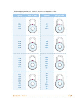 MATEMÁTICA · 7O
ANO 123
Desenhe a posição ﬁnal do ponteiro, segundo a sequência dada:
segredo posição ﬁnal segredo posição ﬁnal
90A
180H
45A
45H
90A
180H
45A
45A
45A
90H
90A
90A
180H
180A
10H
15H
20H
45H
180A
180A
90H
180A
90H
180A
90H
90A
40H
30H
20H
45A
180H
45A
45H
45H
45H
45H
45H
180A
90H
90H
MAT7ºANO.indd 123MAT7ºANO.indd 123 9/15/10 2:48 PM9/15/10 2:48 PM
 