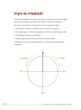 124 CADERNOS DE APOIO E APRENDIZAGEM · SMESP
Jogos de orientação
Uma das brincadeiras comuns em gincanas consiste em encontrar lugares
segundo orientações que podem ser dadas em direção e distância.
Júlia estava montando um jogo desses e fez as seguintes regras:
1. Cada grupo recebe as instruções para encontrar os lugares.
2. Em cada lugar, o sentido de chegada é o mesmo sentido do grau zero.
3. O sentido é dado por uma ﬂecha.
4. Ganha o grupo que ﬁzer o percurso em menos tempo.
Cada grupo recebeu o seguinte desenho e instruções para determinar
os lugares:
0°
à direitaà esquerda
180°
90° 90°
MAT7ºANO.indd 124MAT7ºANO.indd 124 9/15/10 2:48 PM9/15/10 2:48 PM
 