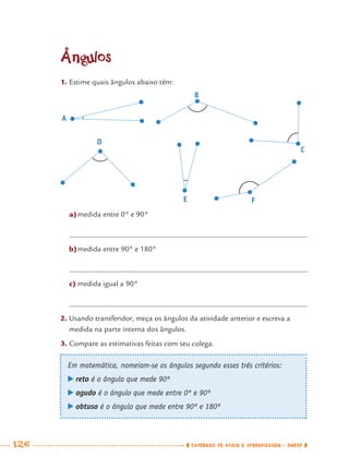 126 CADERNOS DE APOIO E APRENDIZAGEM · SMESP
Ângulos
1. Estime quais ângulos abaixo têm:
a)medida entre 0° e 90°
b)medida entre 90° e 180°
c) medida igual a 90°
2. Usando transferidor, meça os ângulos da atividade anterior e escreva a
medida na parte interna dos ângulos.
3. Compare as estimativas feitas com seu colega.
A
B
C
D
FE
Em matemática, nomeiam-se os ângulos segundo esses três critérios:
reto é o ângulo que mede 90º
agudo é o ângulo que mede entre 0º e 90º
obtuso é o ângulo que mede entre 90º e 180º
MAT7ºANO.indd 126MAT7ºANO.indd 126 9/15/10 2:48 PM9/15/10 2:48 PM
 