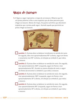 128 CADERNOS DE APOIO E APRENDIZAGEM · SMESP
Mapa do tesouro
1. A ﬁgura a seguir representa o mapa de um tesouro. Observe que há
um pirata próximo à ilha e uma trajetória que ele deve percorrer para
chegar ao tesouro. Abaixo do mapa, há quatro caminhos que descrevem
trajetórias que o pirata pode seguir. Assinale aquela que permitirá ao
pirata chegar ao tesouro.
caminho 1. O pirata deve se deslocar inicialmente no sentido do navio.
Em seguida, deve virar aproximadamente 90º à direita, seguir em frente
e novamente virar 90º à direita, em direção ao símbolo X, que indica
o tesouro.
caminho 2. O pirata deve se deslocar no sentido do navio. Em seguida,
virar aproximadamente 360º à esquerda, seguir em frente e virar
aproximadamente 90º, ﬁcando na mesma direção do navio, e seguir
em frente até encontrar o símbolo X, que indica o tesouro.
caminho 3. O pirata deve se deslocar no sentido do navio. Em seguida,
virar aproximadamente 180º à esquerda, seguir em frente e virar
aproximadamente 30º à direita, em direção ao símbolo X, que indica
o tesouro.
caminho 4. O pirata deve se deslocar no sentido do navio. Em seguida,
virar aproximadamente 90º à esquerda, seguir em frente e virar
aproximadamente 30º à direita, em direção ao símbolo X, que indica
o tesouro.
MAT7ºANO.indd 128MAT7ºANO.indd 128 9/15/10 2:48 PM9/15/10 2:48 PM
 