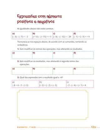 MATEMÁTICA · 7O
ANO 129
Expressões com números
positivos e negativos
As igualdades abaixo não estão corretas.
a) b) c) d)
2. Sem modiﬁcar os resultados, mas alterando o segundo termo das
operações.
a) b) c) d)
3. Qual das expressões tem o resultado igual a +6?
a)
(– 5) – (– 7) = – 2
b)
(+ 12) – (+ 15) = + 3
c)
(– 8) – (– 12) = – 20
d)
(– 1) + (– 3) = + 4
Transcreva-as nos espaços abaixo, de acordo com as comandas, tornando-as
verdadeiras.
1. Sem modiﬁcar os termos das operações, mas alterando os resultados.
a)
– 8 + 4 – 2 – (+ 5)
b)
(– 2) + (– 2) + (– 2)
c)
– 5 – (– 4) + (+ 1) + 6
MAT7ºANO.indd 129MAT7ºANO.indd 129 9/15/10 2:48 PM9/15/10 2:48 PM
 