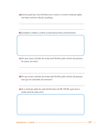 MATEMÁTICA · 7O
ANO 13
a)Escreva qual das cinco famílias tem a maior e a menor renda per capita,
sem fazer nenhum cálculo. Justiﬁque.
b)Complete a tabela e conﬁra as estimativas feitas anteriormente.
c) Em que casos a divisão da renda total familiar pelo número de pessoas
foi exata, em reais?
d)Em que casos a divisão da renda total familiar pelo número de pessoas
teve que ser calculada até centavos?
e) Se a renda per capita de cada família fosse de R$ 169,80, qual seria a
renda total de cada uma?
MAT7ºANO.indd 13MAT7ºANO.indd 13 9/15/10 2:48 PM9/15/10 2:48 PM
 