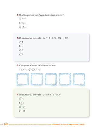 132 CADERNOS DE APOIO E APRENDIZAGEM · SMESP
4. Qual é o perímetro da ﬁgura da atividade anterior?
a) 4 cm
b) 8 cm
c) 12 cm
5. O resultado da expressão – 25 + 18 + 9 + (– 15) – (– 13) é
a) 0
b) 1
c) 2
d) 3
6. Coloque os números em ordem crescente:
– 7; + 4; – 1; + 2,8; – 2,3
7. O resultado da expressão – 2 – 8 + 3 – 5 + 15 é:
a) + 3
b) – 3
c) + 30
d) – 30
MAT7ºANO.indd 132MAT7ºANO.indd 132 9/15/10 2:48 PM9/15/10 2:48 PM
 