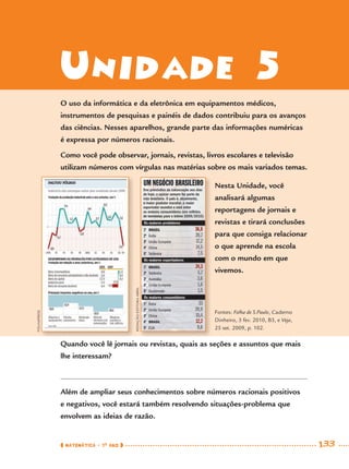 MATEMÁTICA · 7O
ANO 133
Unidade 5
Quando você lê jornais ou revistas, quais as seções e assuntos que mais
lhe interessam?
Além de ampliar seus conhecimentos sobre números racionais positivos
e negativos, você estará também resolvendo situações-problema que
envolvem as ideias de razão.
FOLHAPRESS
REDAÇÃO/EDITORAABRIL
Nesta Unidade, você
analisará algumas
reportagens de jornais e
revistas e tirará conclusões
para que consiga relacionar
o que aprende na escola
com o mundo em que
vivemos.
Fontes: Folha de S.Paulo, Caderno
Dinheiro, 3 fev. 2010, B3, e Veja,
25 set. 2009, p. 102.
O uso da informática e da eletrônica em equipamentos médicos,
instrumentos de pesquisas e painéis de dados contribuiu para os avanços
das ciências. Nesses aparelhos, grande parte das informações numéricas
é expressa por números racionais.
Como você pode observar, jornais, revistas, livros escolares e televisão
utilizam números com vírgulas nas matérias sobre os mais variados temas.
MAT7ºANO–Vol2.indd 133MAT7ºANO–Vol2.indd 133 9/15/10 3:17 PM9/15/10 3:17 PM
 