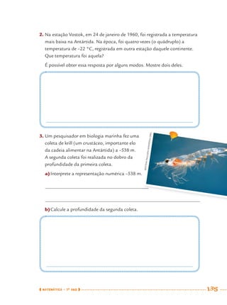 MATEMÁTICA · 7O
ANO 135
2. Na estação Vostok, em 24 de janeiro de 1960, foi registrada a temperatura
mais baixa na Antártida. Na época, foi quatro vezes (o quádruplo) a
temperatura de –22 °C, registrada em outra estação daquele continente.
Que temperatura foi aquela?
É possível obter essa resposta por alguns modos. Mostre dois deles.
3. Um pesquisador em biologia marinha fez uma
coleta de krill (um crustáceo, importante elo
da cadeia alimentar na Antártida) a –538 m.
A segunda coleta foi realizada no dobro da
profundidade da primeira coleta.
a)Interprete a representação numérica –538 m.
b)Calcule a profundidade da segunda coleta.
ØYSTEINPAULSEN/WIKIPEDIA.ORG
MAT7ºANO–Vol2.indd 135MAT7ºANO–Vol2.indd 135 9/15/10 3:17 PM9/15/10 3:17 PM
 