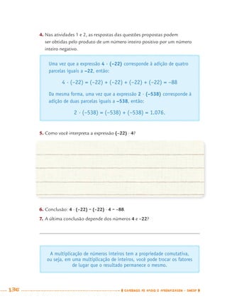 136 CADERNOS DE APOIO E APRENDIZAGEM · SMESP
4. Nas atividades 1 e 2, as respostas das questões propostas podem
ser obtidas pelo produto de um número inteiro positivo por um número
inteiro negativo.
A multiplicação de números inteiros tem a propriedade comutativa,
ou seja, em uma multiplicação de inteiros, você pode trocar os fatores
de lugar que o resultado permanece o mesmo.
Uma vez que a expressão 4 · (–22) corresponde à adição de quatro
parcelas iguais a –22, então:
4 · (–22) = (–22) + (–22) + (–22) + (–22) = –88
Da mesma forma, uma vez que a expressão 2 · (–538) corresponde à
adição de duas parcelas iguais a –538, então:
2 · (–538) = (–538) + (–538) = 1.076.
6. Conclusão: 4 · (–22) = (–22) · 4 = –88.
7. A última conclusão depende dos números 4 e –22?
5. Como você interpreta a expressão (–22) · 4?
MAT7ºANO–Vol2.indd 136MAT7ºANO–Vol2.indd 136 9/15/10 3:17 PM9/15/10 3:17 PM
 