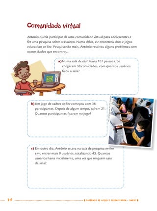 14 CADERNOS DE APOIO E APRENDIZAGEM · SMESP
Comunidade virtual
Antônio queria participar de uma comunidade virtual para adolescentes e
fez uma pesquisa sobre o assunto. Numa delas, ele encontrou chats e jogos
educativos on-line. Pesquisando mais, Antônio resolveu alguns problemas com
outros dados que encontrou.
a)Numa sala de chat, havia 107 pessoas. Se
chegaram 38 convidados, com quantos usuários
ﬁcou a sala?
b)Um jogo de xadrez on-line começou com 36
participantes. Depois de algum tempo, saíram 21.
Quantos participantes ﬁcaram no jogo?
c) Em outro dia, Antônio estava na sala de pesquisa on-line
e viu entrar mais 9 usuários, totalizando 43. Quantos
usuários havia inicialmente, uma vez que ninguém saiu
da sala?
n-line
PAULOFEHLAUER/FOLHAIMAGEM
outros dados que encontrou.
a)Numa
chegar
ﬁcou a
MAT7ºANO.indd 14MAT7ºANO.indd 14 9/15/10 2:48 PM9/15/10 2:48 PM
 