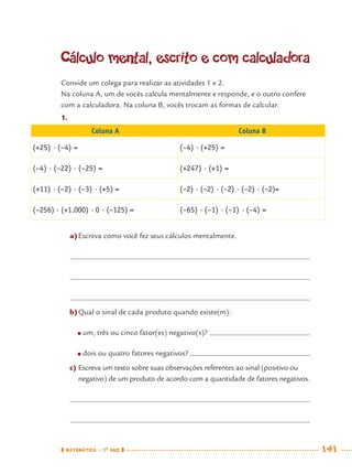 MATEMÁTICA · 7O
ANO 141
Cálculo mental, escrito e com calculadora
Convide um colega para realizar as atividades 1 e 2.
Na coluna A, um de vocês calcula mentalmente e responde, e o outro confere
com a calculadora. Na coluna B, vocês trocam as formas de calcular.
1.
Coluna A Coluna B
(+25) · (–4) = (–4) · (+25) =
(–4) · (–22) · (–25) = (+247) · (+1) =
(+11) · (–2) · (–3) · (+5) = (–2) · (–2) · (–2) · (–2) · (–2)=
(–256) · (+1.000) · 0 · (–125) = (–65) · (–1) · (–1) · (–4) =
a)Escreva como você fez seus cálculos mentalmente.
b)Qual o sinal de cada produto quando existe(m):
● um, três ou cinco fator(es) negativo(s)?
● dois ou quatro fatores negativos?
c) Escreva um texto sobre suas observações referentes ao sinal (positivo ou
negativo) de um produto de acordo com a quantidade de fatores negativos.
MAT7ºANO–Vol2.indd 141MAT7ºANO–Vol2.indd 141 9/15/10 3:17 PM9/15/10 3:17 PM
 