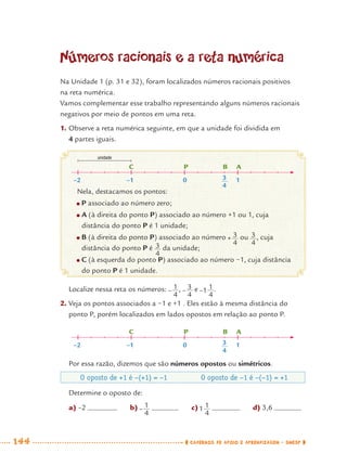 144 CADERNOS DE APOIO E APRENDIZAGEM · SMESP
Localize nessa reta os números: , e .
2. Veja os pontos associados a −1 e +1 . Eles estão à mesma distância do
ponto P, porém localizados em lados opostos em relação ao ponto P.
Por essa razão, dizemos que são números opostos ou simétricos.
Números racionais e a reta numérica
Na Unidade 1 (p. 31 e 32), foram localizados números racionais positivos
na reta numérica.
Vamos complementar esse trabalho representando alguns números racionais
negativos por meio de pontos em uma reta.
1. Observe a reta numérica seguinte, em que a unidade foi dividida em
4 partes iguais.
Nela, destacamos os pontos:
● P associado ao número zero;
● A (à direita do ponto P) associado ao número +1 ou 1, cuja
distância do ponto P é 1 unidade;
● B (à direita do ponto P) associado ao número ou , cuja
distância do ponto P é da unidade;
● C (à esquerda do ponto P) associado ao número −1, cuja distância
do ponto P é 1 unidade.
O oposto de +1 é −(+1) = −1 O oposto de −1 é −(−1) = +1
Determine o oposto de:
C P B A
–2 –1 0 1
unidade
3
4
C P B A
–2 –1 0 13
4
a) –2 b) c) d) 3,6
MAT7ºANO–Vol2.indd 144MAT7ºANO–Vol2.indd 144 9/15/10 3:17 PM9/15/10 3:17 PM
 