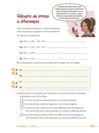 MATEMÁTICA · 7O
ANO 149
Cálculos de somas
e diferenças
Você aprendeu a adicionar e a subtrair números
inteiros positivos e negativos. Vamos relembrar?
1. Calcule o resultado de:
a)(+85) + (+29) = +85 + 29 =
b)(–54) + (–14) = –54 – 14 =
c) (+85) + (–29) = =
d)(–54) + (+14) = =
2. Invente quatro outros exercícios desse tipo e troque com um colega.
a)
b)
c)
d)
3. Observando os resultados que você obteve, assinale com (V) as aﬁrmações
verdadeiras e com (F) as falsas:
a) A soma de dois números positivos é um número positivo.
b) A soma de dois números negativos é um número negativo.
c) A soma de dois números com sinais diferentes tem sinal igual ao
do número de menor valor absoluto, se a soma for diferente de zero.
d) A soma de dois números com sinais diferentes tem sinal igual ao
do número de maior valor absoluto, se a soma for diferente de zero.
A expressão que indica uma
adição pode ser escrita de forma
mais simples eliminando-se os
parênteses e os sinais + (que
indicam a operação de adição)
de fora dos parênteses.
MAT7ºANO–Vol2.indd 149MAT7ºANO–Vol2.indd 149 9/15/10 3:18 PM9/15/10 3:18 PM
 