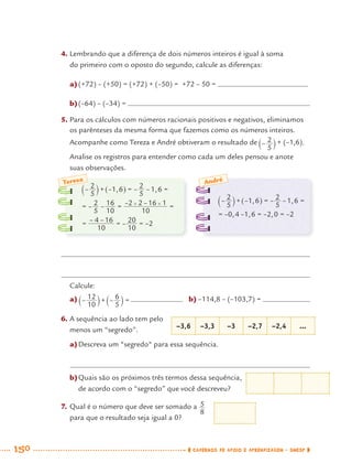 150 CADERNOS DE APOIO E APRENDIZAGEM · SMESP
4. Lembrando que a diferença de dois números inteiros é igual à soma
do primeiro com o oposto do segundo, calcule as diferenças:
a)(+72) – (+50) = (+72) + (–50) = +72 – 50 =
b)(–64) – (–34) =
5. Para os cálculos com números racionais positivos e negativos, eliminamos
os parênteses da mesma forma que fazemos como os números inteiros.
Acompanhe como Tereza e André obtiveram o resultado de  + (–1,6).
Analise os registros para entender como cada um deles pensou e anote
suas observações.
Calcule:
a) b) –114,8 – (–103,7) =
6. A sequência ao lado tem pelo
menos um “segredo”.
a)Descreva um "segredo" para essa sequência.
b)Quais são os próximos três termos dessa sequência,
de acordo com o “segredo” que você descreveu?
7. Qual é o número que deve ser somado a
para que o resultado seja igual a 0?
Teresa André
–3,6 –3,3 –3 –2,7 –2,4 ...
MAT7ºANO–Vol2.indd 150MAT7ºANO–Vol2.indd 150 9/15/10 3:18 PM9/15/10 3:18 PM
 
