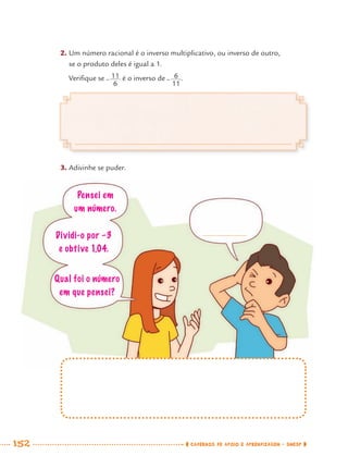 152 CADERNOS DE APOIO E APRENDIZAGEM · SMESP
2. Um número racional é o inverso multiplicativo, ou inverso de outro,
se o produto deles é igual a 1.
Veriﬁque se é o inverso de .
3. Adivinhe se puder.
Qual foi o número
em que pensei?
Pensei em
um número.
Dividi-o por –3
e obtive 1,04.
MAT7ºANO–Vol2.indd 152MAT7ºANO–Vol2.indd 152 9/15/10 3:18 PM9/15/10 3:18 PM
 