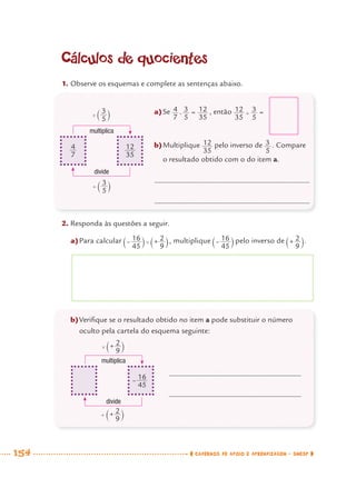 154 CADERNOS DE APOIO E APRENDIZAGEM · SMESP
Cálculos de quocientes
1. Observe os esquemas e complete as sentenças abaixo.
2. Responda às questões a seguir.
a)Para calcular , multiplique pelo inverso de .
multiplica
divide
multiplica
divide
a)Se , então
b)Multiplique pelo inverso de . Compare
o resultado obtido com o do item a.
b)Veriﬁque se o resultado obtido no item a pode substituir o número
oculto pela cartela do esquema seguinte:
MAT7ºANO–Vol2.indd 154MAT7ºANO–Vol2.indd 154 9/15/10 3:18 PM9/15/10 3:18 PM
 