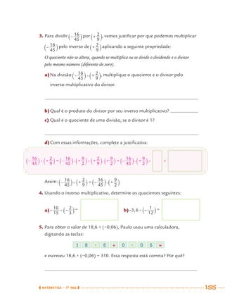 MATEMÁTICA · 7O
ANO 155
3. Para dividir por , vamos justiﬁcar por que podemos multiplicar
pelo inverso de aplicando a seguinte propriedade:
O quociente não se altera, quando se multiplica ou se divide o dividendo e o divisor
pelo mesmo número (diferente de zero).
a)Na divisão , multiplique o quociente e o divisor pelo
inverso multiplicativo do divisor.
b)Qual é o produto do divisor por seu inverso multiplicativo?
c) Qual é o quociente de uma divisão, se o divisor é 1?
d)Com essas informações, complete a justiﬁcativa:
Assim:
4. Usando o inverso multiplicativo, determine os quocientes seguintes:
1 8 . 6 ÷ 0 . 0 6 =
=
a) = b) =
5. Para obter o valor de 18,6 ÷ (−0,06), Paulo usou uma calculadora,
digitando as teclas:
e escreveu 18,6 ÷ (−0,06) = 310. Essa resposta está correta? Por quê?
MAT7ºANO–Vol2.indd 155MAT7ºANO–Vol2.indd 155 9/15/10 3:18 PM9/15/10 3:18 PM
 