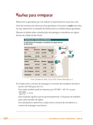 156 CADERNOS DE APOIO E APRENDIZAGEM · SMESP
Razões para comparar
Relacionar as grandezas que nos rodeiam é importante em nosso dia a dia.
Uma das maneiras de relacionar duas grandezas é encontrar a razão entre elas,
ou seja, determinar o resultado da divisão entre as medidas dessas grandezas.
Observe os dados sobre a distribuição de empregos e moradores em alguns
bairros da cidade de São Paulo.
1. A razão entre o número de empregos e o número de moradores do bairro
da Sé é 257.482 para 20.115.
Essa razão também pode ser expressa por 257.482 ÷ 20.115, ou por
.
Esse resultado signiﬁca que há aproximadamente 12,8 postos de trabalho
para cada morador da região.
Use calculadora e determine a razão entre o número de moradores e o
número de empregos nesse bairro.
Fonte: O Estado de S. Paulo, 17 jan. 2010. Caderno Metrópole, p. C.
INFOGRÁFICO/AE
MAT7ºANO–Vol2.indd 156MAT7ºANO–Vol2.indd 156 9/15/10 3:18 PM9/15/10 3:18 PM
 