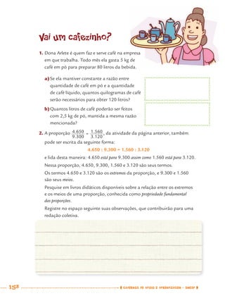 158 CADERNOS DE APOIO E APRENDIZAGEM · SMESP
Vai um cafezinho?
1. Dona Arlete é quem faz e serve café na empresa
em que trabalha. Todo mês ela gasta 5 kg de
café em pó para preparar 80 litros da bebida.
a)Se ela mantiver constante a razão entre
quantidade de café em pó e a quantidade
de café líquido, quantos quilogramas de café
serão necessários para obter 120 litros?
b)Quantos litros de café poderão ser feitos
com 2,5 kg de pó, mantida a mesma razão
mencionada?
2. A proporção , da atividade da página anterior, também
pode ser escrita da seguinte forma:
4.650 : 9.300 = 1.560 : 3.120
e lida desta maneira: 4.650 está para 9.300 assim como 1.560 está para 3.120.
Nessa proporção, 4.650, 9.300, 1.560 e 3.120 são seus termos.
Os termos 4.650 e 3.120 são os extremos da proporção, e 9.300 e 1.560
são seus meios.
Pesquise em livros didáticos disponíveis sobre a relação entre os extremos
e os meios de uma proporção, conhecida como propriedade fundamental
das proporções.
Registre no espaço seguinte suas observações, que contribuirão para uma
redação coletiva.
MAT7ºANO–Vol2.indd 158MAT7ºANO–Vol2.indd 158 9/15/10 3:18 PM9/15/10 3:18 PM
 