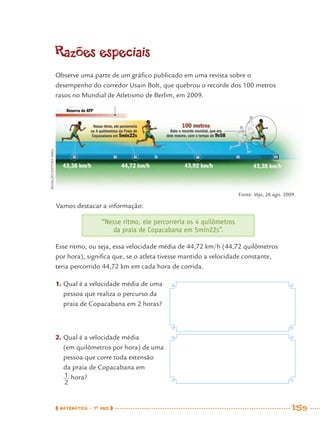 MATEMÁTICA · 7O
ANO 159
Vamos destacar a informação:
“Nesse ritmo, ele percorreria os 4 quilômetros
da praia de Copacabana em 5min22s”.
Esse ritmo, ou seja, essa velocidade média de 44,72 km/h (44,72 quilômetros
por hora), signiﬁca que, se o atleta tivesse mantido a velocidade constante,
teria percorrido 44,72 km em cada hora de corrida.
1. Qual é a velocidade média de uma
pessoa que realiza o percurso da
praia de Copacabana em 2 horas?
2. Qual é a velocidade média
(em quilômetros por hora) de uma
pessoa que corre toda extensão
da praia de Copacabana em
hora?
Fonte: Veja, 26 ago. 2009.
Razões especiais
Observe uma parte de um gráﬁco publicado em uma revista sobre o
desempenho do corredor Usain Bolt, que quebrou o recorde dos 100 metros
rasos no Mundial de Atletismo de Berlim, em 2009.
REDAÇÃO/EDITORAABRIL
MAT7ºANO–Vol2.indd 159MAT7ºANO–Vol2.indd 159 9/15/10 3:18 PM9/15/10 3:18 PM
 