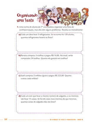 16 CADERNOS DE APOIO E APRENDIZAGEM · SMESP
Organizando
uma festa
1. Uma turma de alunos do 7º ano resolveu organizar uma festa de
confraternização, mas eles têm alguns problemas. Resolva-os mentalmente:
a)Cada um deve levar 5 refrigerantes. Se na turma há 120 alunos,
quantos refrigerantes haverá na festa?
b)Renata comprou 3 toalhas e pagou R$ 14,00. No total, serão
compradas 24 toalhas. Quanto ela gastará em toalhas?
c) Sueli comprou 5 enfeites iguais e pagou R$ 225,00. Quanto
custou cada enfeite?
d)Cada um tem que levar o mesmo número de salgados, e os meninos
vão levar 15 caixas. Se há três vezes mais meninas do que meninos,
quantas caixas de salgados elas vão levar?
MAT7ºANO.indd 16MAT7ºANO.indd 16 9/15/10 2:48 PM9/15/10 2:48 PM
 