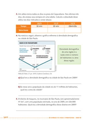 160 CADERNOS DE APOIO E APRENDIZAGEM · SMESP
3. Um atleta treina todos os dias na praia de Copacabana. Nos últimos três
dias, ele anotou seus tempos em uma tabela. Calcule a velocidade desse
atleta nos dias indicados e anote abaixo.
10/3 11/3 12/3
Tempo 30 min 20 min 28min30s
Velocidade
4. Na notícia a seguir, observe o gráﬁco referente à densidade demográﬁca
na cidade de São Paulo.
a)Qual era a densidade demográﬁca na cidade de São Paulo em 2009?
b)Se nesse ano a população da cidade era de 11 milhões de habitantes,
qual era a área da cidade?
5. O distrito de Itaquera, no município de São Paulo, tem aproximadamente
41 km2
, com uma população estimada, no ano de 2009, em 526.000
habitantes. Qual era a densidade demográﬁca desse distrito em 2009?
Densidade demográﬁca
de uma região é a
razão entre o número
de habitantes e a área
dessa região.
Folha de S.Paulo, 21 jan. 2010, Caderno Cotidiano, C6.
FOLHAPRESS
MAT7ºANO–Vol2.indd 160MAT7ºANO–Vol2.indd 160 9/15/10 3:18 PM9/15/10 3:18 PM
 