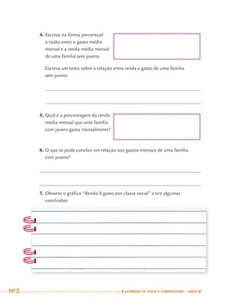 162 CADERNOS DE APOIO E APRENDIZAGEM · SMESP
4. Escreva na forma percentual
a razão entre o gasto médio
mensal e a renda média mensal
de uma família sem jovens.
Escreva um texto sobre a relação entre renda e gasto de uma família
sem jovens.
5. Qual é a porcentagem da renda
média mensal que uma família
com jovens gasta mensalmente?
6. O que se pode concluir em relação aos gastos mensais de uma família
com jovens?
7. Observe o gráﬁco “Renda X gasto por classe social” e tire algumas
conclusões.
MAT7ºANO–Vol2.indd 162MAT7ºANO–Vol2.indd 162 9/15/10 3:18 PM9/15/10 3:18 PM
 