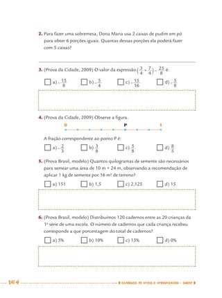 164 CADERNOS DE APOIO E APRENDIZAGEM · SMESP
2. Para fazer uma sobremesa, Dona Maria usa 2 caixas de pudim em pó
para obter 6 porções iguais. Quantas dessas porções ela poderá fazer
com 5 caixas?
3. (Prova da Cidade, 2009) O valor da expressão é:
a) b) c) d)
A fração correspondente ao ponto P é:
a) b) c) d)
0 P 1
4. (Prova da Cidade, 2009) Observe a ﬁgura.
5. (Prova Brasil, modelo) Quantos quilogramas de semente são necessários
para semear uma área de 10 m × 24 m, observando a recomendação de
aplicar 1 kg de semente por 16 m² de terreno?
a) 151 b) 1,5 c) 2,125 d) 15
6. (Prova Brasil, modelo) Distribuímos 120 cadernos entre as 20 crianças da
1a
série de uma escola. O número de cadernos que cada criança recebeu
corresponde a que porcentagem do total de cadernos?
a) 5% b) 10% c) 15% d) 0%
MAT7ºANO–Vol2.indd 164MAT7ºANO–Vol2.indd 164 9/15/10 3:18 PM9/15/10 3:18 PM
 