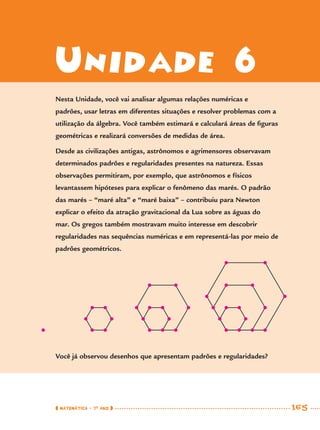 MATEMÁTICA · 7O
ANO 165
Unidade 6
Nesta Unidade, você vai analisar algumas relações numéricas e
padrões, usar letras em diferentes situações e resolver problemas com a
utilização da álgebra. Você também estimará e calculará áreas de ﬁguras
geométricas e realizará conversões de medidas de área.
Desde as civilizações antigas, astrônomos e agrimensores observavam
determinados padrões e regularidades presentes na natureza. Essas
observações permitiram, por exemplo, que astrônomos e físicos
levantassem hipóteses para explicar o fenômeno das marés. O padrão
das marés – “maré alta” e “maré baixa” – contribuiu para Newton
explicar o efeito da atração gravitacional da Lua sobre as águas do
mar. Os gregos também mostravam muito interesse em descobrir
regularidades nas sequências numéricas e em representá-las por meio de
padrões geométricos.
Você já observou desenhos que apresentam padrões e regularidades?
MAT7ºANO–Vol2.indd 165MAT7ºANO–Vol2.indd 165 9/15/10 3:18 PM9/15/10 3:18 PM
 