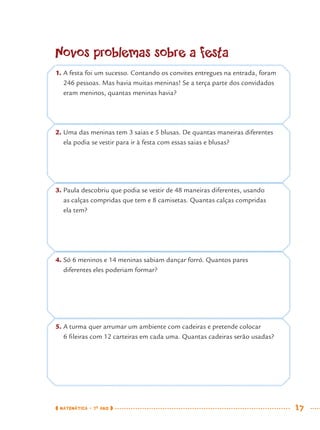 MATEMÁTICA · 7O
ANO 17
Novos problemas sobre a festa
1. A festa foi um sucesso. Contando os convites entregues na entrada, foram
246 pessoas. Mas havia muitas meninas! Se a terça parte dos convidados
eram meninos, quantas meninas havia?
2. Uma das meninas tem 3 saias e 5 blusas. De quantas maneiras diferentes
ela podia se vestir para ir à festa com essas saias e blusas?
3. Paula descobriu que podia se vestir de 48 maneiras diferentes, usando
as calças compridas que tem e 8 camisetas. Quantas calças compridas
ela tem?
4. Só 6 meninos e 14 meninas sabiam dançar forró. Quantos pares
diferentes eles poderiam formar?
5. A turma quer arrumar um ambiente com cadeiras e pretende colocar
6 ﬁleiras com 12 carteiras em cada uma. Quantas cadeiras serão usadas?
MAT7ºANO.indd 17MAT7ºANO.indd 17 9/15/10 2:48 PM9/15/10 2:48 PM
 