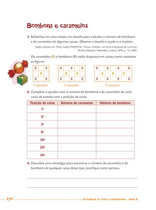 170 CADERNOS DE APOIO E APRENDIZAGEM · SMESP
Bombons e caramelos
1. Rafael leu em uma revista um desaﬁo para calcular o número de bombons
e de caramelos de algumas caixas. Observe o desaﬁo e ajude-o a resolver.
Dados obtidos em: VALE, Isabel; PIMENTEL, Teresa. Padrões: um tema transversal do currículo.
Revista Educação e Matemática, Lisboa, APM, p. 16, 2005.
Os caramelos (C) e bombons (B) estão dispostos em caixas como mostram
as ﬁguras:
2. Complete o quadro com o número de bombons e de caramelos de cada
caixa de acordo com a posição da caixa.
Posição da caixa Número de caramelos Número de bombons
1a
2a
3a
8a
10a
20a
36a
3. Descubra uma estratégia para encontrar o número de caramelos e de
bombons de qualquer caixa desse tipo. Justiﬁque como pensou.
B B B B B B B B B
C C C C C C
B B B B B B B B B
1a
posição 2a
posição 3a
posição
MAT7ºANO–Vol2.indd 170MAT7ºANO–Vol2.indd 170 9/15/10 3:18 PM9/15/10 3:18 PM
 