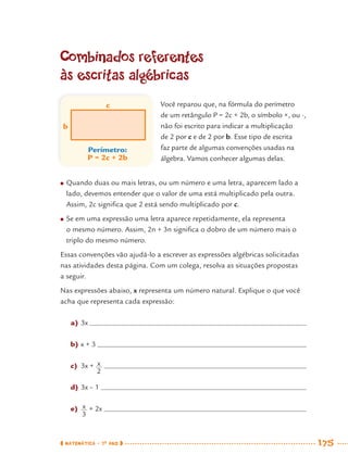 MATEMÁTICA · 7O
ANO 175
Combinados referentes
às escritas algébricas
Perímetro:
P = 2c + 2b
c
b
● Quando duas ou mais letras, ou um número e uma letra, aparecem lado a
lado, devemos entender que o valor de uma está multiplicado pela outra.
Assim, 2c signiﬁca que 2 está sendo multiplicado por c.
● Se em uma expressão uma letra aparece repetidamente, ela representa
o mesmo número. Assim, 2n + 3n signiﬁca o dobro de um número mais o
triplo do mesmo número.
Essas convenções vão ajudá-lo a escrever as expressões algébricas solicitadas
nas atividades desta página. Com um colega, resolva as situações propostas
a seguir.
Nas expressões abaixo, x representa um número natural. Explique o que você
acha que representa cada expressão:
a) 3x
b) x + 3
c) 3x +
d) 3x – 1
e) + 2x
Você reparou que, na fórmula do perímetro
de um retângulo P = 2c + 2b, o símbolo ×, ou ·,
não foi escrito para indicar a multiplicação
de 2 por c e de 2 por b. Esse tipo de escrita
faz parte de algumas convenções usadas na
álgebra. Vamos conhecer algumas delas.
MAT7ºANO–Vol2.indd 175MAT7ºANO–Vol2.indd 175 9/15/10 3:18 PM9/15/10 3:18 PM
 