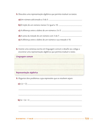 MATEMÁTICA · 7O
ANO 177
3. Descubra uma representação algébrica que permita traduzir os textos:
a)Um número adicionado a 5 dá 3.
b)O triplo de um número menos 5 é igual a 10.
c) A diferença entre o dobro de um número e 3 é 5.
d)A soma da metade de um número com 3 dá 7.
e) A diferença entre o dobro de um número e sua metade é 10.
4. Invente uma sentença escrita em linguagem comum e desaﬁe seu colega a
encontrar uma representação algébrica que permita traduzir o texto.
Linguagem comum
Representação algébrica
5. Organize dois problemas cujas expressões que os resolvem sejam:
a)x (x + 2)
b)3x + 2x + 4
MAT7ºANO–Vol2.indd 177MAT7ºANO–Vol2.indd 177 9/15/10 3:18 PM9/15/10 3:18 PM
 