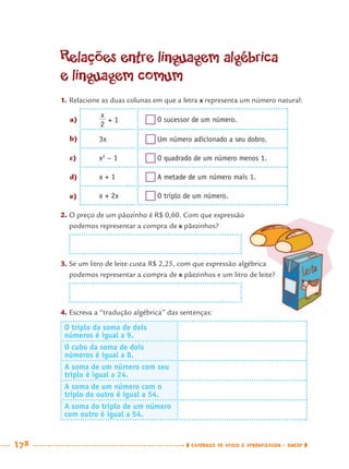 178 CADERNOS DE APOIO E APRENDIZAGEM · SMESP
Relações entre linguagem algébrica
e linguagem comum
1. Relacione as duas colunas em que a letra x representa um número natural:
+ 1 O sucessor de um número.
3x Um número adicionado a seu dobro.
x2
– 1 O quadrado de um número menos 1.
x + 1 A metade de um número mais 1.
x + 2x O triplo de um número.
2. O preço de um pãozinho é R$ 0,60. Com que expressão
podemos representar a compra de x pãezinhos?
3. Se um litro de leite custa R$ 2,25, com que expressão algébrica
podemos representar a compra de x pãezinhos e um litro de leite?
4. Escreva a “tradução algébrica” das sentenças:
O triplo da soma de dois
números é igual a 9.
O cubo da soma de dois
números é igual a 8.
A soma de um número com seu
triplo é igual a 24.
A soma de um número com o
triplo do outro é igual a 54.
A soma do triplo de um número
com outro é igual a 54.
a)
b)
c)
d)
e)
MAT7ºANO–Vol2.indd 178MAT7ºANO–Vol2.indd 178 9/15/10 3:18 PM9/15/10 3:18 PM
 