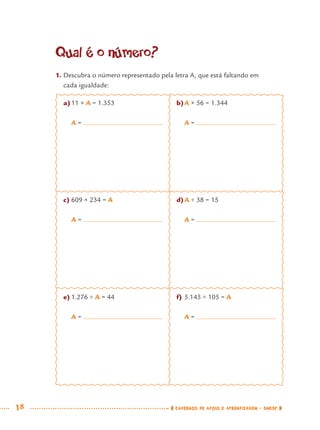 18 CADERNOS DE APOIO E APRENDIZAGEM · SMESP
Qual é o número?
1. Descubra o número representado pela letra A, que está faltando em
cada igualdade:
a)11 × A = 1.353
A =
c) 609 × 234 = A
A =
e) 1.276 ÷ A = 44
A =
b)A × 56 = 1.344
A =
d)A ÷ 38 = 15
A =
f) 5.145 ÷ 105 = A
A =
MAT7ºANO.indd 18MAT7ºANO.indd 18 9/15/10 2:48 PM9/15/10 2:48 PM
 