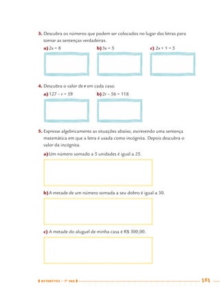 MATEMÁTICA · 7O
ANO 181
3. Descubra os números que podem ser colocados no lugar das letras para
tornar as sentenças verdadeiras.
a)2x = 8 b)3x = 5 c) 2x + 1 = 5
4. Descubra o valor de r em cada caso.
a)127 – r = 59 b)2r – 56 = 118
5. Expresse algebricamente as situações abaixo, escrevendo uma sentença
matemática em que a letra é usada como incógnita. Depois descubra o
valor da incógnita.
a)Um número somado a 5 unidades é igual a 25.
b)A metade de um número somada a seu dobro é igual a 30.
c) A metade do aluguel de minha casa é R$ 300,00.
MAT7ºANO–Vol2.indd 181MAT7ºANO–Vol2.indd 181 9/15/10 3:18 PM9/15/10 3:18 PM
 
