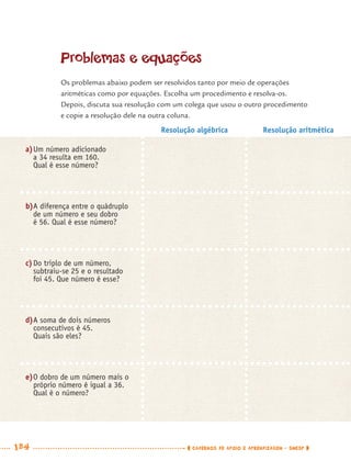 184 CADERNOS DE APOIO E APRENDIZAGEM · SMESP
Problemas e equações
Os problemas abaixo podem ser resolvidos tanto por meio de operações
aritméticas como por equações. Escolha um procedimento e resolva-os.
Depois, discuta sua resolução com um colega que usou o outro procedimento
e copie a resolução dele na outra coluna.
Resolução algébrica Resolução aritmética
a)Um número adicionado
a 34 resulta em 160.
Qual é esse número?
b)A diferença entre o quádruplo
de um número e seu dobro
é 56. Qual é esse número?
c)Do triplo de um número,
subtraiu-se 25 e o resultado
foi 45. Que número é esse?
d)A soma de dois números
consecutivos é 45.
Quais são eles?
e)O dobro de um número mais o
próprio número é igual a 36.
Qual é o número?
MAT7ºANO–Vol2.indd 184MAT7ºANO–Vol2.indd 184 9/15/10 3:18 PM9/15/10 3:18 PM
 