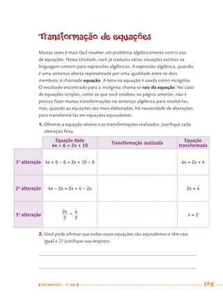 MATEMÁTICA · 7O
ANO 185
Transformação de equações
Muitas vezes é mais fácil resolver um problema algebricamente com o uso
de equações. Nesta Unidade, você já traduziu várias situações escritas na
linguagem comum para expressões algébricas. A expressão algébrica, quando
é uma sentença aberta representada por uma igualdade entre os dois
membros, é chamada equação. A letra na equação é usada como incógnita.
O resultado encontrado para a incógnita chama-se raiz da equação. No caso
de equações simples, como as que você resolveu na página anterior, não é
preciso fazer muitas transformações na sentença algébrica para resolvê-las,
mas, quando as equações são mais elaboradas, há necessidade de alterações
para transformá-las em equações equivalentes.
1. Observe a equação abaixo e as transformações realizadas. Justiﬁque cada
alteração feita.
Equação dada
4x + 6 = 2x + 10
Transformação realizada
Equação
transformada
1a
alteração 4x + 6 – 6 = 2x + 10 – 6 4x = 2x + 4
2a
alteração 4x – 2x = 2x + 4 – 2x 2x = 4
3a
alteração x = 2
2. Você pode aﬁrmar que todas essas equações são equivalentes e têm raiz
igual a 2? Justiﬁque sua resposta.
MAT7ºANO–Vol2.indd 185MAT7ºANO–Vol2.indd 185 9/15/10 3:18 PM9/15/10 3:18 PM
 