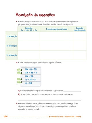 186 CADERNOS DE APOIO E APRENDIZAGEM · SMESP
Resolução de equações
1. Resolva a equação abaixo. Faça as transformações necessárias aplicando
propriedades já conhecidas e descubra o valor da raiz da equação.
Equação
3x – 10 = 40 – 2x
Transformação realizada
Equação
transformada
1a
alteração
2a
alteração
3a
alteração
2. Rafael resolveu a equação abaixo da seguinte forma:
a)O valor encontrado por Rafael veriﬁca a igualdade?
b)Se você não concorda com a resposta, aponte onde está o erro.
3. Em uma folha de papel, elabore uma equação cuja resolução exige fazer
algumas transformações. Passe a um colega para resolvê-la e resolva a
equação proposta por ele.
5x + 8 = 33
5x = 33 - 8
5x = 25
x = 25 - 5
x = 20
MAT7ºANO–Vol2.indd 186MAT7ºANO–Vol2.indd 186 9/15/10 3:18 PM9/15/10 3:18 PM
 