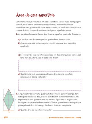 188 CADERNOS DE APOIO E APRENDIZAGEM · SMESP
Área de uma superfície
Certamente, você já ouviu falar em área e superfície. Muitas vezes, na linguagem
comum, esses termos aparecem como sinônimos, mas em matemática
superfície é uma grandeza física que mensuramos e, ao resultado obtido, damos
o nome de área. Vamos calcular áreas de algumas superfícies planas.
1. As questões abaixo envolvem a área de uma superfície quadrada. Resolva-as.
a)Calcule a área de uma superfície quadrada de 3 cm de lado.
b)Que fórmula você pode usar para calcular a área de uma superfície
quadrada?
c) Se você dividir essa superfície quadrada em duas triangulares, como você
faria para calcular a área de cada uma delas?
b
h
d)Que fórmula você usaria para calcular a área de uma superfície
retangular de base a e altura b?
2. A ﬁgura colorida na malha quadriculada é limitada por um losango. Tem
lados paralelos dois a dois, e todos os lados têm as mesmas medidas. Os
segmentos de reta que se cruzam no meio da ﬁgura são as diagonais do
losango e são perpendiculares entre si. Observe que existe um retângulo que
passa pelos vértices do losango. Analise as situações e responda:
a)Qual é a área da superfície retangular?
MAT7ºANO–Vol2.indd 188MAT7ºANO–Vol2.indd 188 9/15/10 3:18 PM9/15/10 3:18 PM
 