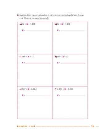 MATEMÁTICA · 7O
ANO 19
a)12 × X = 1.440
X =
c) 169 ÷ X = 13
X =
e) 567 × X = 6.804
X =
b)12 + X = 1.440
X =
d)169 – X = 13
X =
f) 4.233 + X = 5.548
X =
2. Usando lápis e papel, descubra o número representado pela letra X, que
está faltando em cada igualdade:
MAT7ºANO.indd 19MAT7ºANO.indd 19 9/15/10 2:48 PM9/15/10 2:48 PM
 