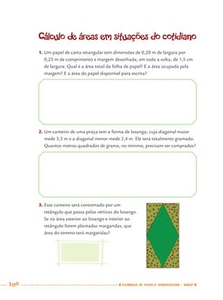 190 CADERNOS DE APOIO E APRENDIZAGEM · SMESP
Cálculo de áreas em situações do cotidiano
1. Um papel de carta retangular tem dimensões de 0,20 m de largura por
0,25 m de comprimento e margem desenhada, em toda a volta, de 1,5 cm
de largura. Qual é a área total da folha de papel? E a área ocupada pela
margem? E a área do papel disponível para escrita?
2. Um canteiro de uma praça tem a forma de losango, cuja diagonal maior
mede 3,5 m e a diagonal menor mede 2,4 m. Ele será totalmente gramado.
Quantos metros quadrados de grama, no mínimo, precisam ser comprados?
3. Esse canteiro será contornado por um
retângulo que passa pelos vértices do losango.
Se na área exterior ao losango e interior ao
retângulo forem plantadas margaridas, que
área do terreno terá margaridas?
MAT7ºANO–Vol2.indd 190MAT7ºANO–Vol2.indd 190 9/15/10 3:18 PM9/15/10 3:18 PM
 