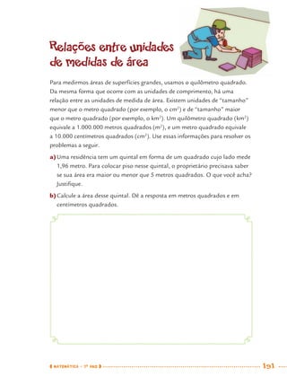 MATEMÁTICA · 7O
ANO 191
Relações entre unidades
de medidas de área
Para medirmos áreas de superfícies grandes, usamos o quilômetro quadrado.
Da mesma forma que ocorre com as unidades de comprimento, há uma
relação entre as unidades de medida de área. Existem unidades de “tamanho”
menor que o metro quadrado (por exemplo, o cm2
) e de “tamanho” maior
que o metro quadrado (por exemplo, o km2
). Um quilômetro quadrado (km2
)
equivale a 1.000.000 metros quadrados (m2
), e um metro quadrado equivale
a 10.000 centímetros quadrados (cm2
). Use essas informações para resolver os
problemas a seguir.
a)Uma residência tem um quintal em forma de um quadrado cujo lado mede
1,96 metro. Para colocar piso nesse quintal, o proprietário precisava saber
se sua área era maior ou menor que 5 metros quadrados. O que você acha?
Justiﬁque.
b)Calcule a área desse quintal. Dê a resposta em metros quadrados e em
centímetros quadrados.
MAT7ºANO–Vol2.indd 191MAT7ºANO–Vol2.indd 191 9/15/10 3:18 PM9/15/10 3:18 PM
 