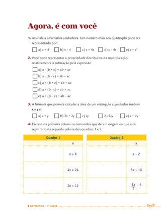 MATEMÁTICA · 7O
ANO 193
Agora, é com você
1. Assinale a alternativa verdadeira. Um número mais seu quádruplo pode ser
representado por:
a) x + 4 b) x – 4 c) x + 4x  d) x – 4x e) x + x4
2. Você pode representar a propriedade distributiva da multiplicação
relativamente à subtração pela expressão:
a) a · (b + c) = ab + ac
b) a · (b – c) = ab – ac
c) a + (b + c) = ab + ac
d) a + (b · c) = ab + ac
e) a + (b – c) = ab – ac
3. A fórmula que permite calcular a área de um retângulo cujos lados medem
x e y é:
a) x + y b) 2x + 2y c) xy  d) 2xy e) x + 2y
4. Escreva na primeira coluna os comandos que deram origem ao que está
registrado na segunda coluna dos quadros 1 e 2.
Quadro 1 Quadro 2
x x
x + 6 x – 2
4x + 24 5x – 10
2x + 12 – 5
MAT7ºANO–Vol2.indd 193MAT7ºANO–Vol2.indd 193 9/15/10 3:18 PM9/15/10 3:18 PM
 